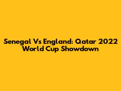 Senegal Vs England: Qatar 2022 World Cup Showdown