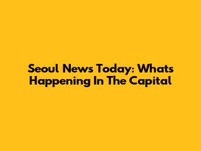 Seoul News Today: What's Happening In The Capital