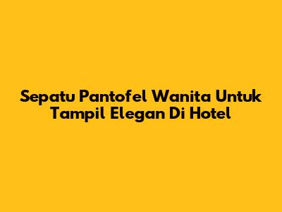 Sepatu Pantofel Wanita Untuk Tampil Elegan Di Hotel