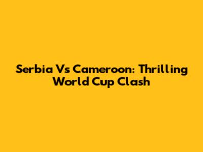 Serbia Vs Cameroon: Thrilling World Cup Clash