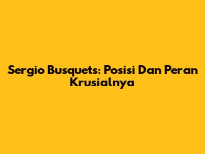 Sergio Busquets: Posisi Dan Peran Krusialnya