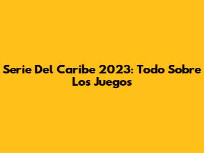 Serie Del Caribe 2023: Todo Sobre Los Juegos