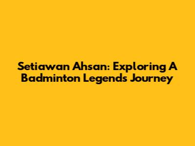 Setiawan Ahsan: Exploring A Badminton Legend's Journey