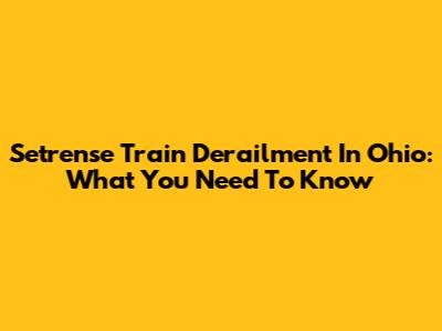 Setrense Train Derailment In Ohio: What You Need To Know