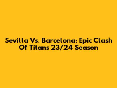 Sevilla Vs. Barcelona: Epic Clash Of Titans 23/24 Season