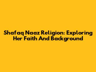 Shafaq Naaz Religion: Exploring Her Faith And Background