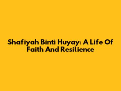 Shafiyah Binti Huyay: A Life Of Faith And Resilience