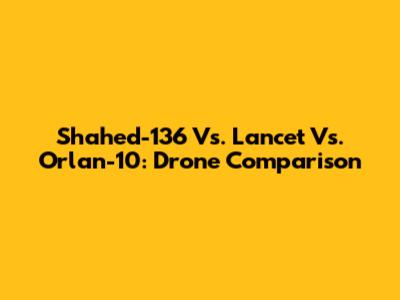 Shahed-136 Vs. Lancet Vs. Orlan-10: Drone Comparison