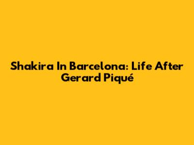 Shakira In Barcelona: Life After Gerard Piqué