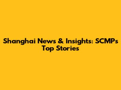 Shanghai News & Insights: SCMP's Top Stories