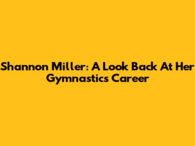 Shannon Miller: A Look Back At Her Gymnastics Career