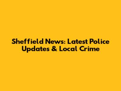 Sheffield News: Latest Police Updates & Local Crime