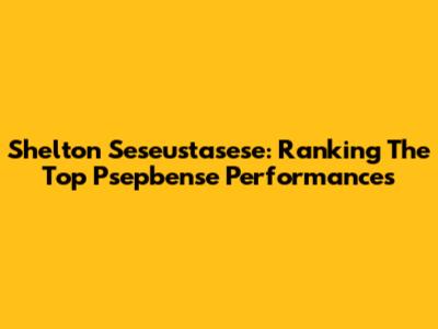 Shelton Seseustasese: Ranking The Top Psepbense Performances