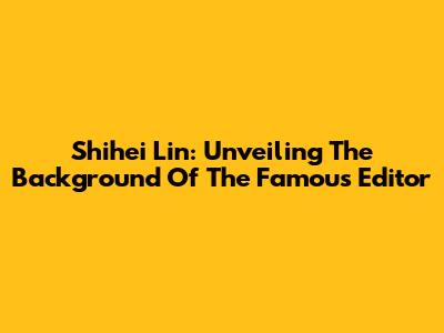 Shihei Lin: Unveiling The Background Of The Famous Editor