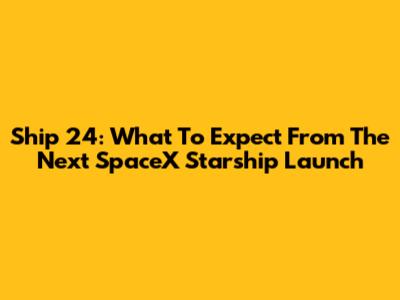 Ship 24: What To Expect From The Next SpaceX Starship Launch
