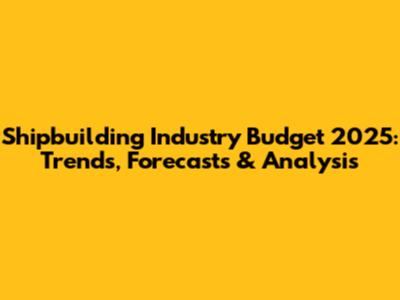 Shipbuilding Industry Budget 2025: Trends, Forecasts & Analysis