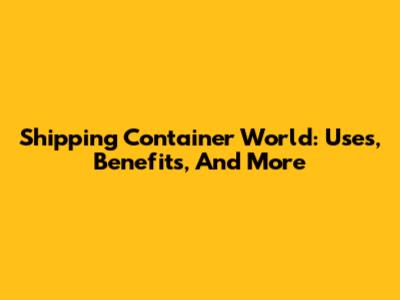 Shipping Container World: Uses, Benefits, And More