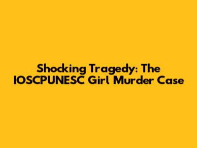 Shocking Tragedy: The IOSCPUNESC Girl Murder Case