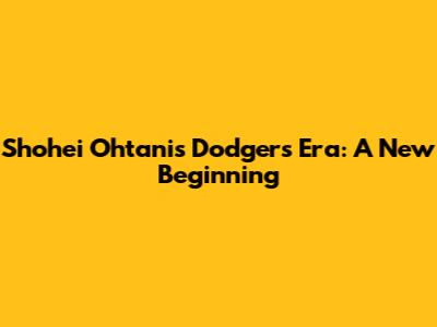 Shohei Ohtani's Dodgers Era: A New Beginning