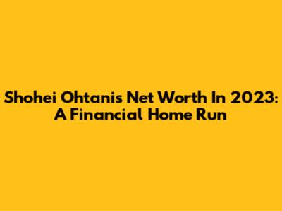 Shohei Ohtani's Net Worth In 2023: A Financial Home Run