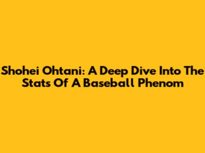 Shohei Ohtani: A Deep Dive Into The Stats Of A Baseball Phenom