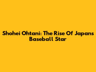 Shohei Ohtani: The Rise Of Japan's Baseball Star