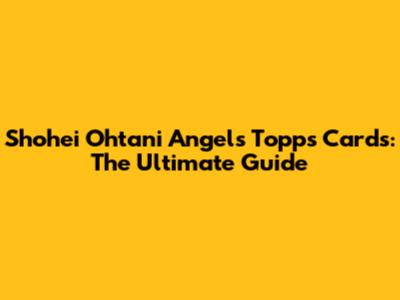 Shohei Ohtani Angels Topps Cards: The Ultimate Guide