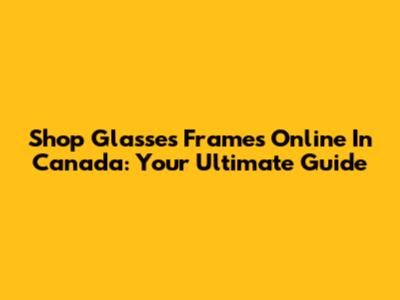 Shop Glasses Frames Online In Canada: Your Ultimate Guide