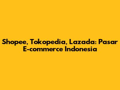 Shopee, Tokopedia, Lazada: Pasar E-commerce Indonesia