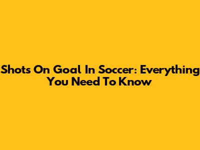 Shots On Goal In Soccer: Everything You Need To Know