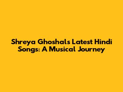 Shreya Ghoshal's Latest Hindi Songs: A Musical Journey