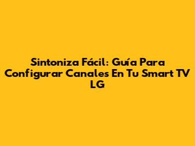 Sintoniza Fácil: Guía Para Configurar Canales En Tu Smart TV LG