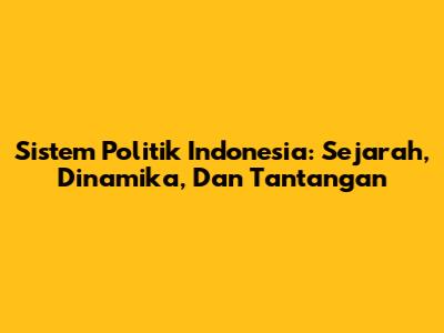 Sistem Politik Indonesia: Sejarah, Dinamika, Dan Tantangan