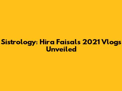 Sistrology: Hira Faisal's 2021 Vlogs Unveiled