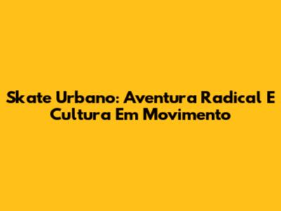 Skate Urbano: Aventura Radical E Cultura Em Movimento