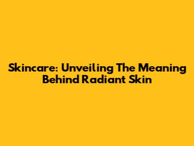 Skincare: Unveiling The Meaning Behind Radiant Skin