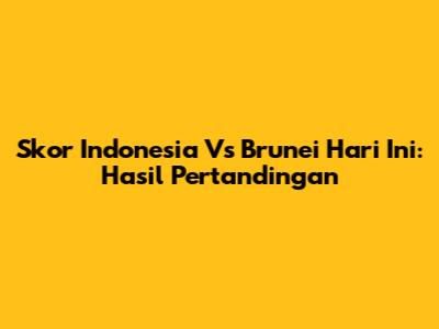 Skor Indonesia Vs Brunei Hari Ini: Hasil Pertandingan