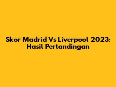 Skor Madrid Vs Liverpool 2023: Hasil Pertandingan