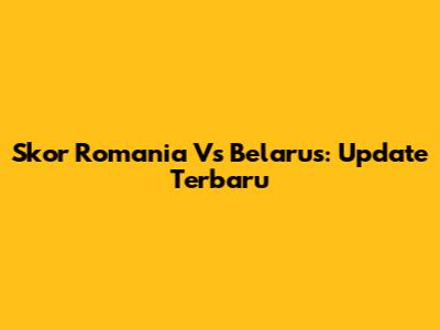 Skor Romania Vs Belarus: Update Terbaru