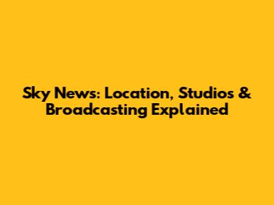 Sky News: Location, Studios & Broadcasting Explained