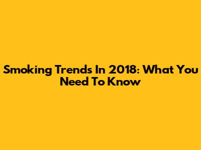 Smoking Trends In 2018: What You Need To Know