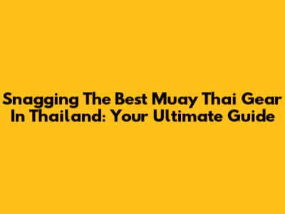 Snagging The Best Muay Thai Gear In Thailand: Your Ultimate Guide