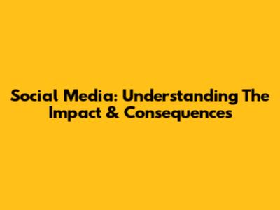 Social Media: Understanding The Impact & Consequences