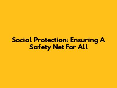 Social Protection: Ensuring A Safety Net For All