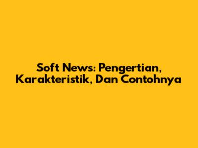 Soft News: Pengertian, Karakteristik, Dan Contohnya