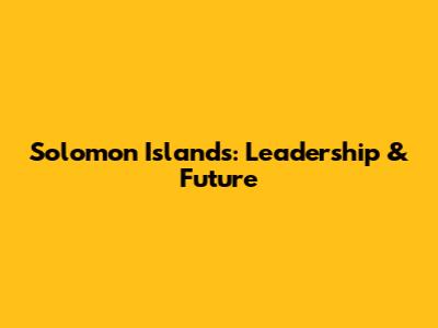 Solomon Islands: Leadership & Future