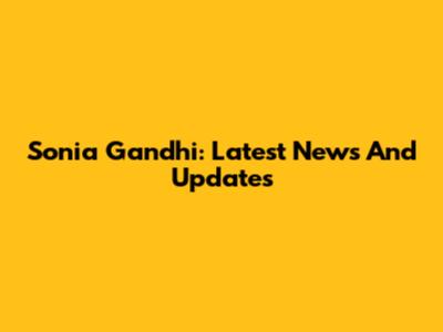 Sonia Gandhi: Latest News And Updates