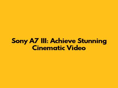 Sony A7 III: Achieve Stunning Cinematic Video