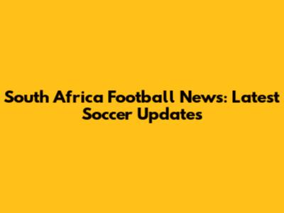 South Africa Football News: Latest Soccer Updates