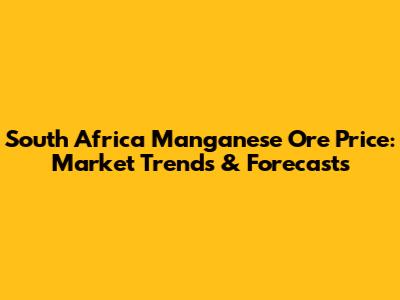 South Africa Manganese Ore Price: Market Trends & Forecasts